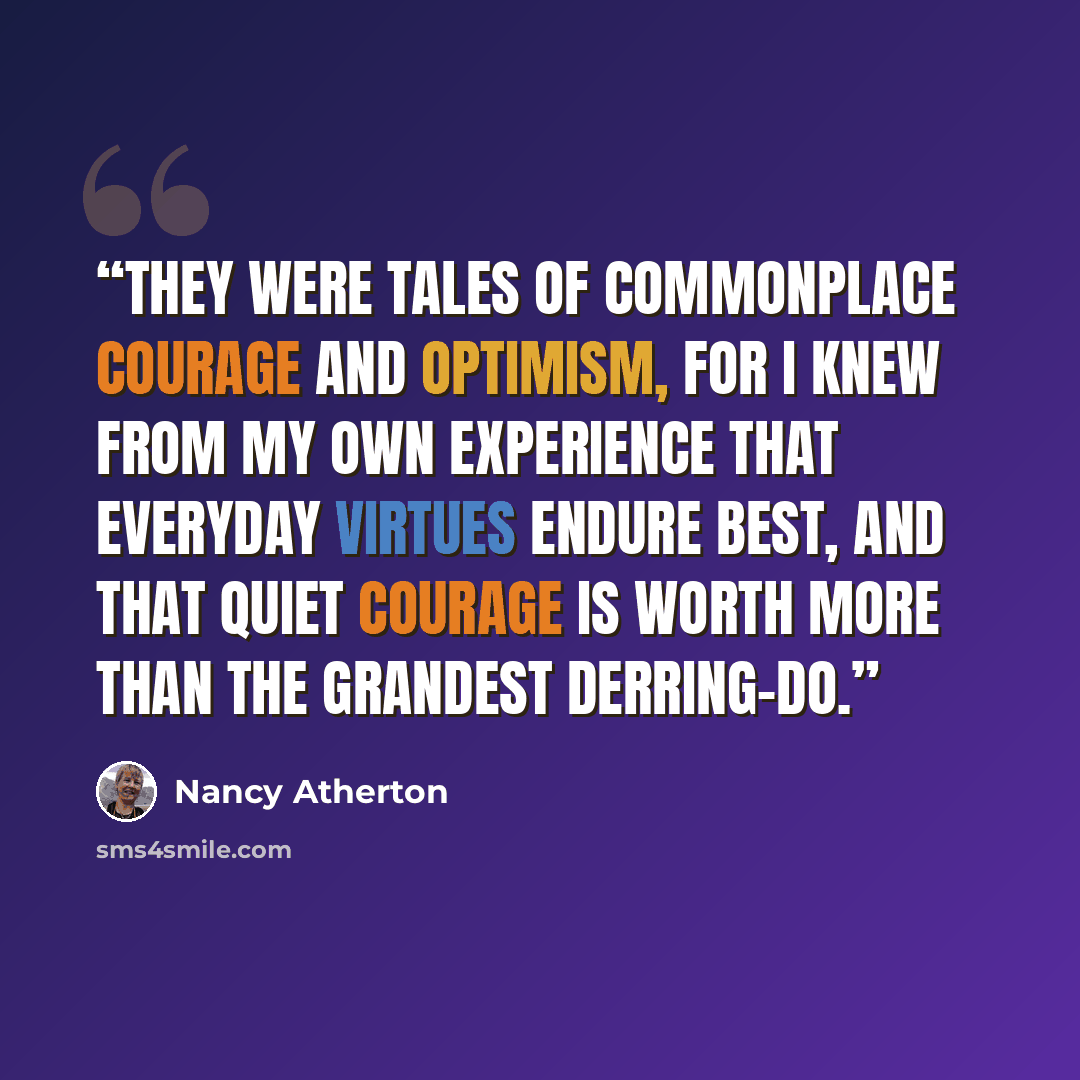 “They were tales of commonplace courage and optimism, for I knew from my own experience that everyday virtues endure best, and that quiet courage is worth more than the grandest derring-do.” quote by Nancy Atherton