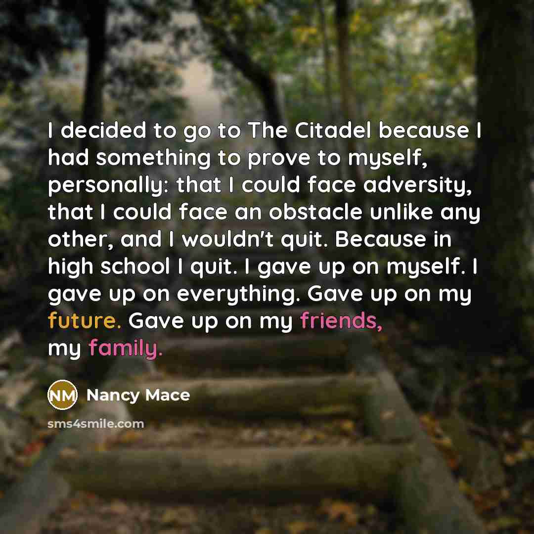 “I decided to go to The Citadel because I had something to prove to myself, personally: that I could face adversity, that I could face an obstacle unlike any other, and I wouldn't quit. Because in high school I quit. I gave up on myself. I gave up on everything. Gave up on my future. Gave up on my…” quote by Nancy Mace
