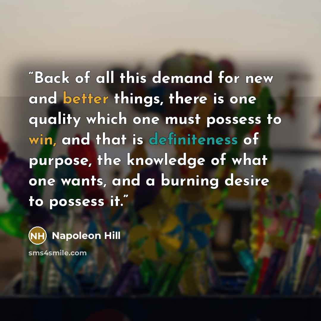 “Back of all this demand for new and better things, there is one quality which one must possess to win, and that is definiteness of purpose, the knowledge of what one wants, and a burning desire to possess it.” quote by Napoleon Hill