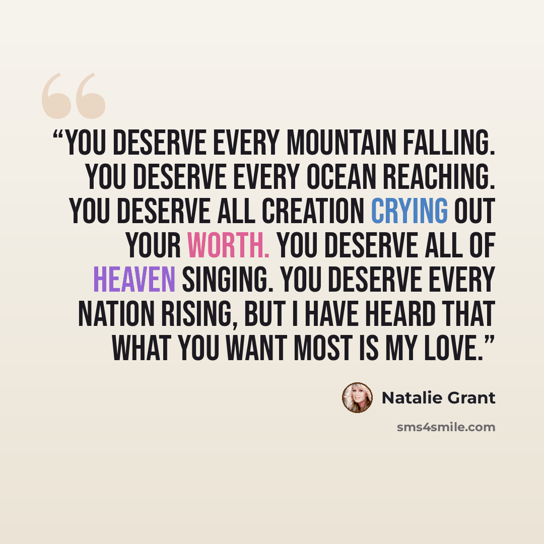 “You deserve every mountain falling. You deserve every ocean reaching. You deserve all creation crying out your worth. You deserve all of Heaven singing. You deserve every nation rising, but I have heard that what You want most is my love.” quote by Natalie Grant