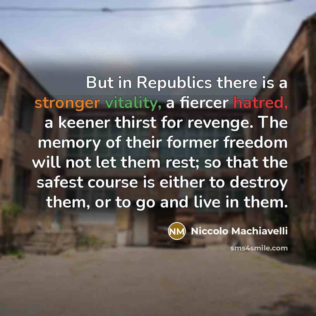 “But in Republics there is a stronger vitality, a fiercer hatred, a keener thirst for revenge. The memory of their former freedom will not let them rest; so that the safest course is either to destroy them, or to go and live in them.” quote by Niccolo Machiavelli