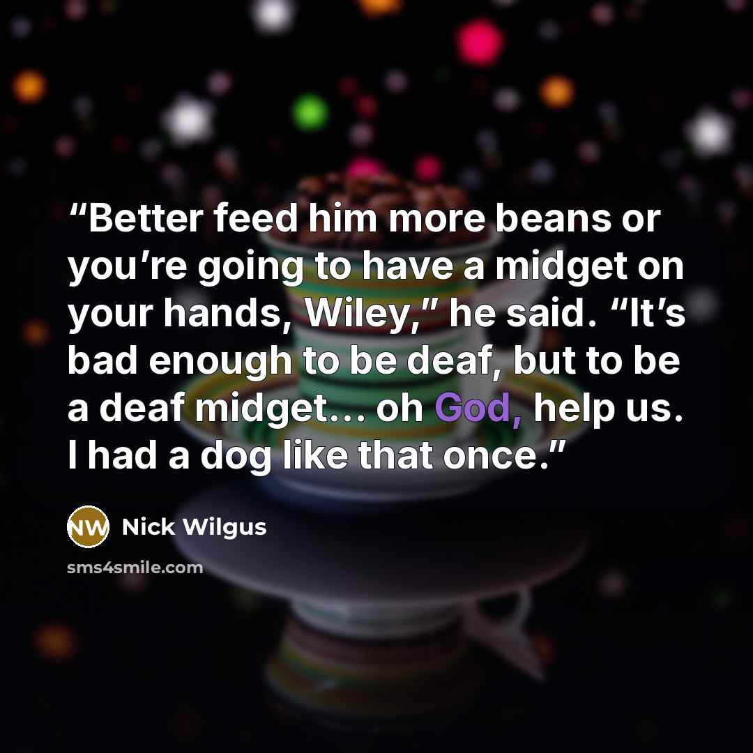 “Better feed him more beans or you’re going to have a midget on your hands, Wiley,” he said. “It’s bad enough to be deaf, but to be a deaf midget… oh God, help us. I had a dog like that once.” quote by Nick Wilgus
