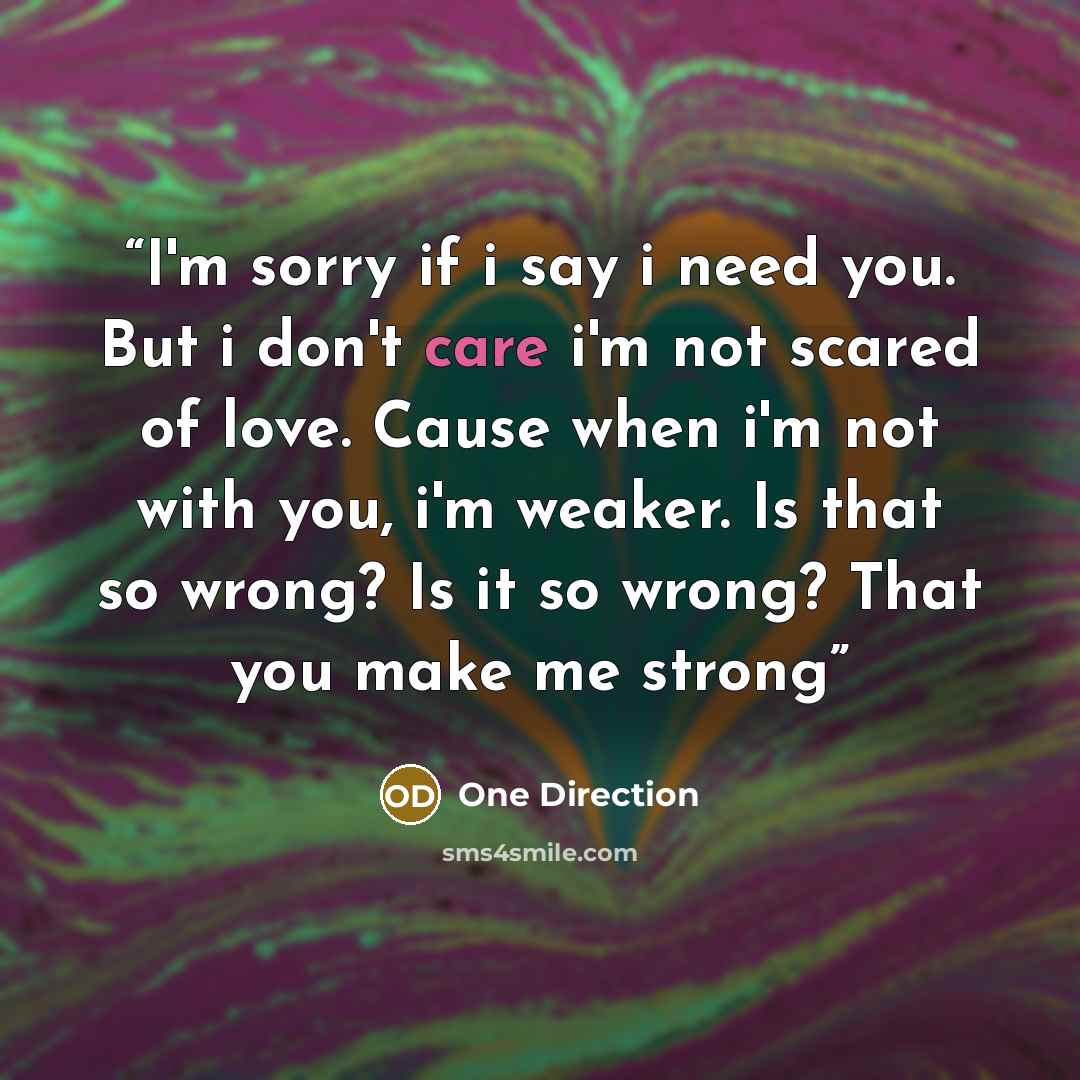 “I'm sorry if i say i need you. But i don't care i'm not scared of love. Cause when i'm not with you, i'm weaker. Is that so wrong? Is it so wrong? That you make me strong” quote by One Direction