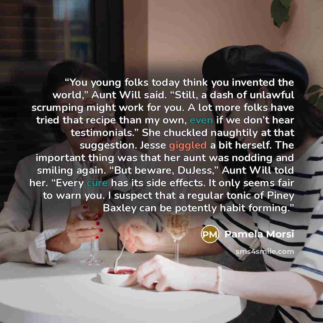 “You young folks today think you invented the world,” Aunt Will said. “Still, a dash of unlawful scrumping might work for you. A lot more folks have tried that recipe than my own, even if we don’t hear testimonials.” She chuckled naughtily at that suggestion. Jesse giggled a bit herself. The…” quote by Pamela Morsi