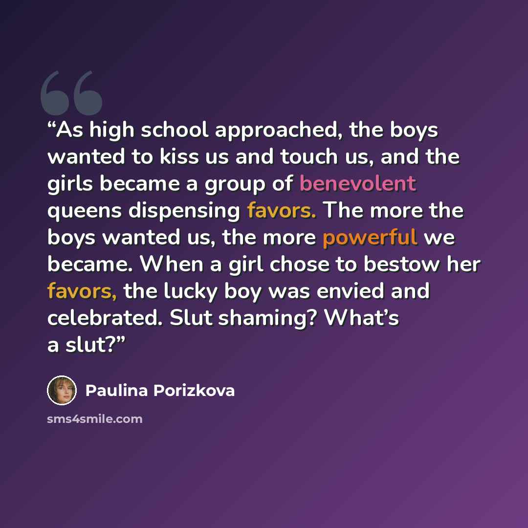 “As high school approached, the boys wanted to kiss us and touch us, and the girls became a group of benevolent queens dispensing favors. The more the boys wanted us, the more powerful we became. When a girl chose to bestow her favors, the lucky boy was envied and celebrated. Slut shaming? What’s a…” quote by Paulina Porizkova