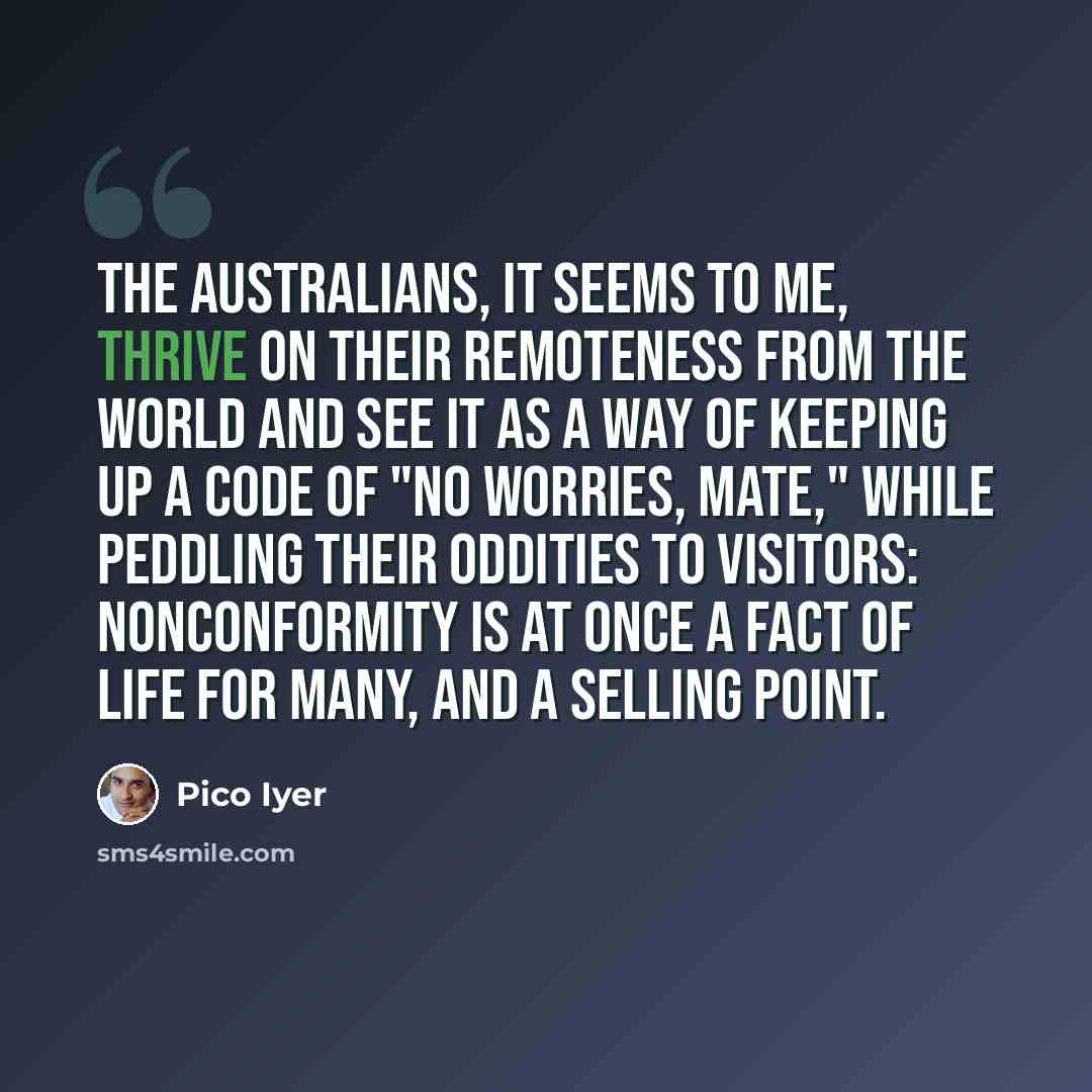 “The Australians, it seems to me, thrive on their remoteness from the world and see it as a way of keeping up a code of "No worries, mate," while peddling their oddities to visitors: nonconformity is at once a fact of life for many, and a selling point.” quote by Pico Iyer
