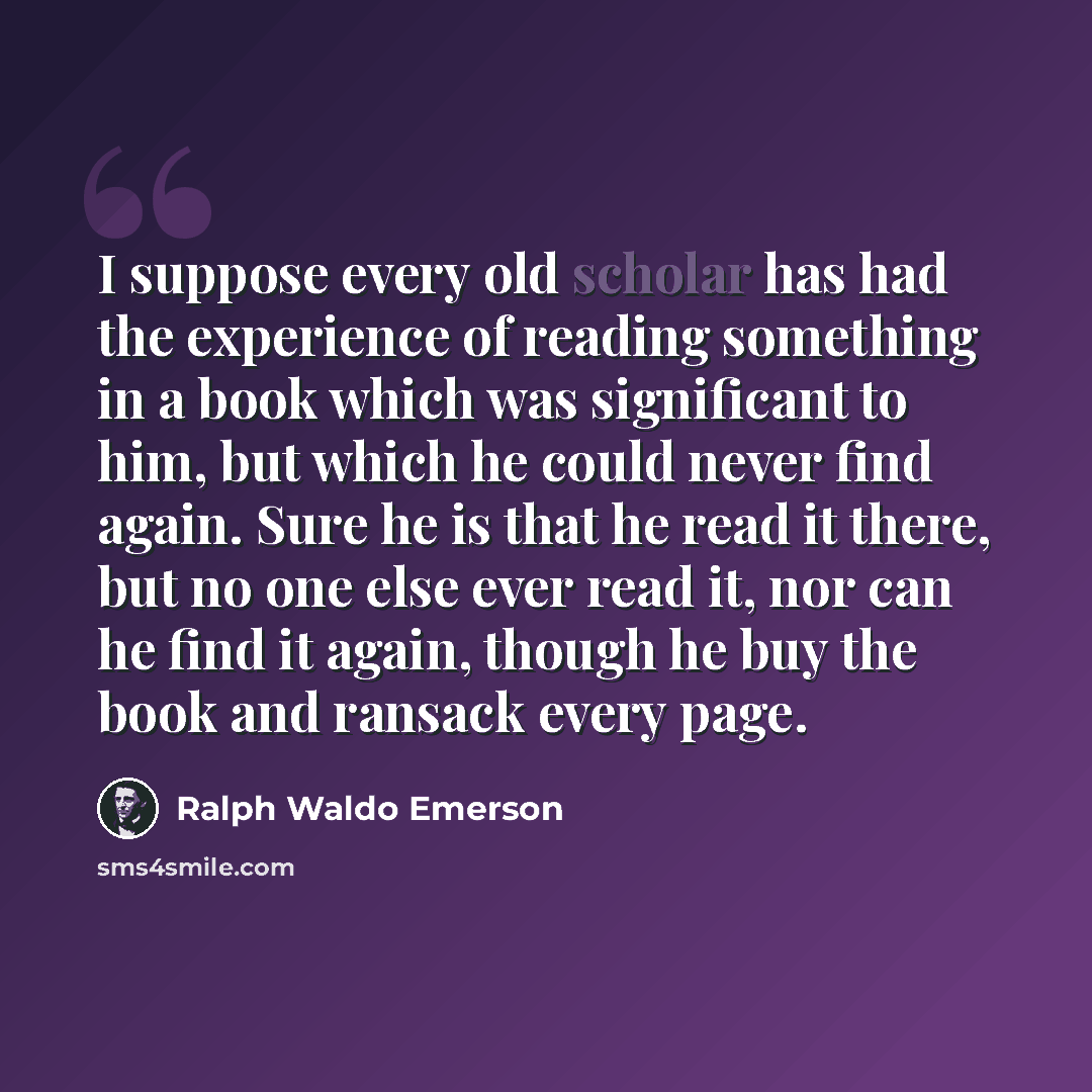 “I suppose every old scholar has had the experience of reading something in a book which was significant to him, but which he could never find again. Sure he is that he read it there, but no one else ever read it, nor can he find it again, though he buy the book and ransack every page.” quote by Ralph Waldo Emerson