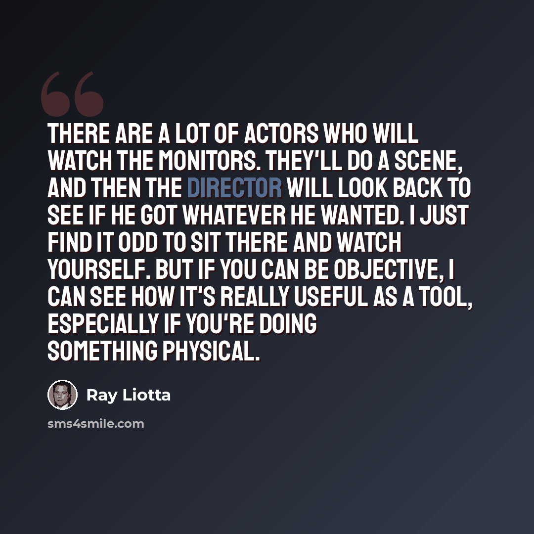 “There are a lot of actors who will watch the monitors. They'll do a scene, and then the director will look back to see if he got whatever he wanted. I just find it odd to sit there and watch yourself. But if you can be objective, I can see how it's really useful as a tool, especially if you're…” quote by Ray Liotta