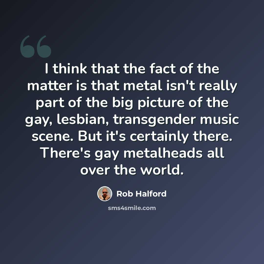 “I think that the fact of the matter is that metal isn't really part of the big picture of the gay, lesbian, transgender music scene. But it's certainly there. There's gay metalheads all over the world.” quote by Rob Halford
