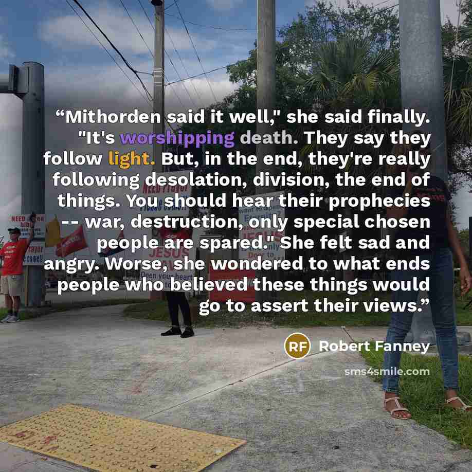 “Mithorden said it well," she said finally. "It's worshipping death. They say they follow light. But, in the end, they're really following desolation, division, the end of things. You should hear their prophecies -- war, destruction, only special chosen people are spared." She felt sad and angry…” quote by Robert Fanney