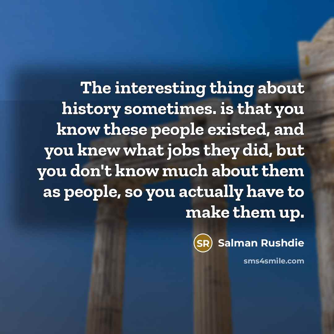 “The interesting thing about history sometimes. is that you know these people existed, and you knew what jobs they did, but you don't know much about them as people, so you actually have to make them up.” quote by Salman Rushdie