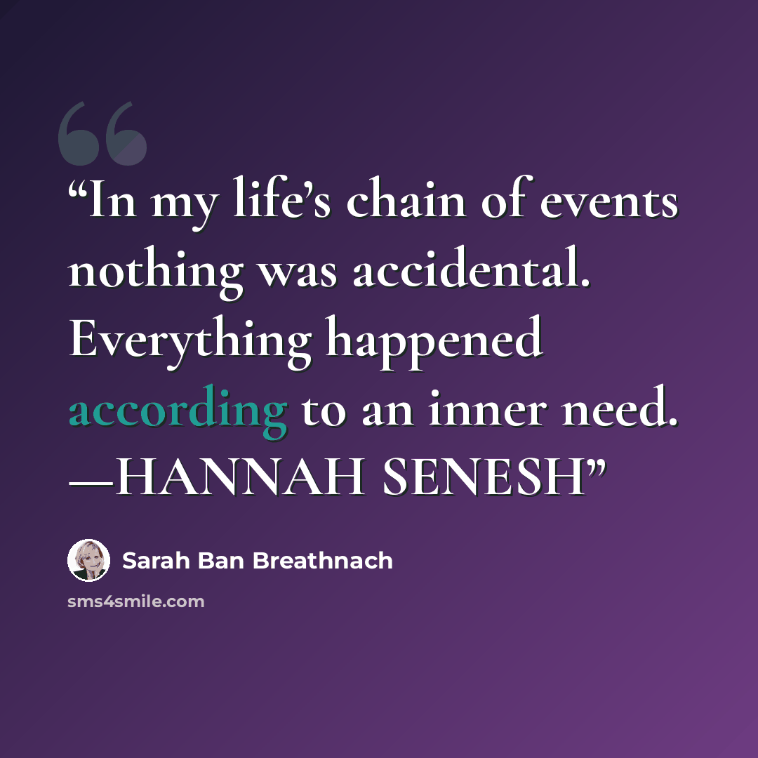 “In my life’s chain of events nothing was accidental. Everything happened according to an inner need. —HANNAH SENESH” quote by Sarah Ban Breathnach
