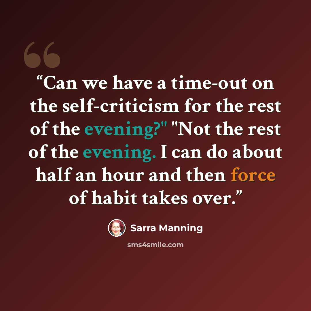 “Can we have a time-out on the self-criticism for the rest of the evening?" "Not the rest of the evening. I can do about half an hour and then force of habit takes over.” quote by Sarra Manning