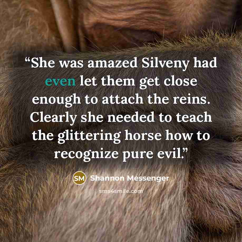 “She was amazed Silveny had even let them get close enough to attach the reins. Clearly she needed to teach the glittering horse how to recognize pure evil.” quote by Shannon Messenger