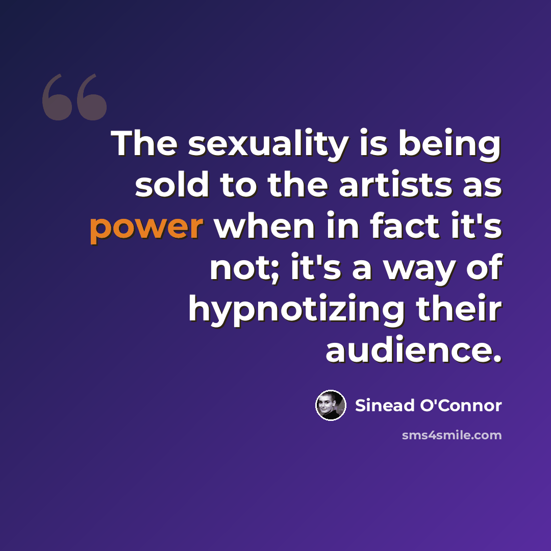 “The sexuality is being sold to the artists as power when in fact it's not; it's a way of hypnotizing their audience.” quote by Sinead O'Connor