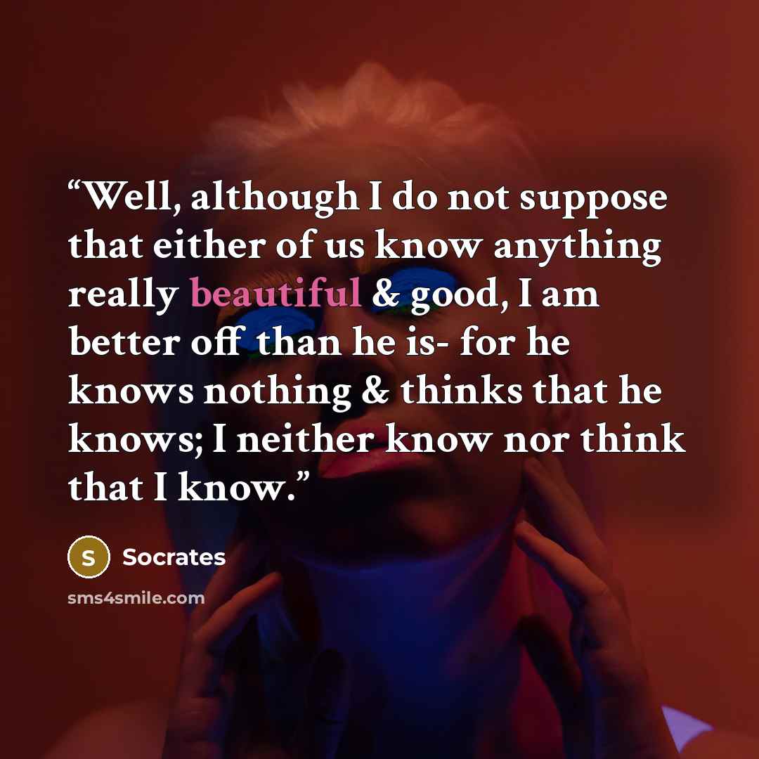 “Well, although I do not suppose that either of us know anything really beautiful & good, I am better off than he is- for he knows nothing & thinks that he knows; I neither know nor think that I know.” quote by Socrates