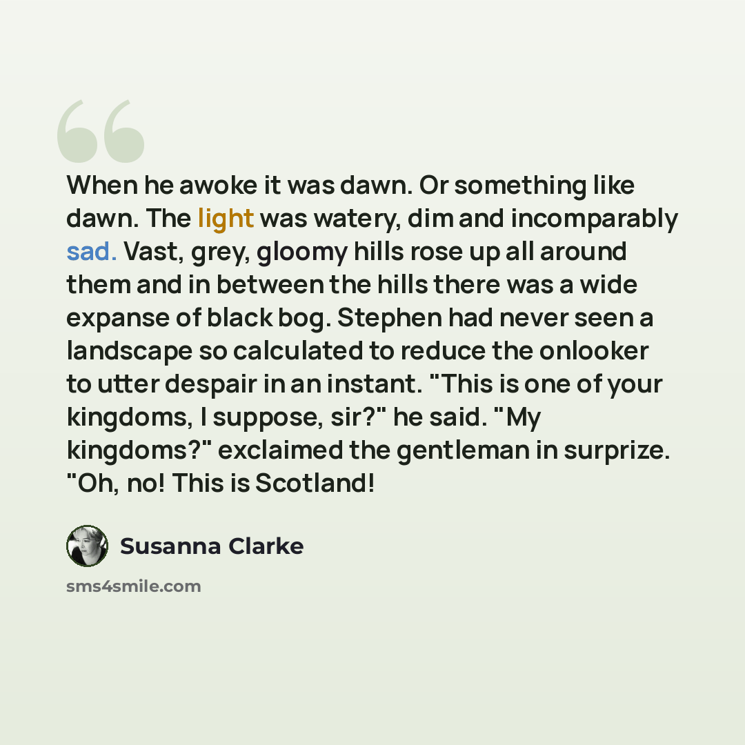 “When he awoke it was dawn. Or something like dawn. The light was watery, dim and incomparably sad. Vast, grey, gloomy hills rose up all around them and in between the hills there was a wide expanse of black bog. Stephen had never seen a landscape so calculated to reduce the onlooker to utter…” quote by Susanna Clarke