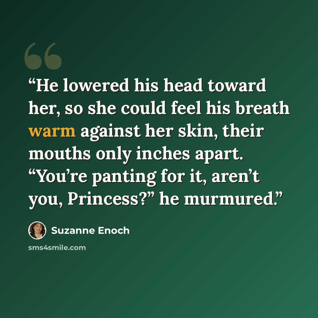 “He lowered his head toward her, so she could feel his breath warm against her skin, their mouths only inches apart. “You’re panting for it, aren’t you, Princess?” he murmured.” quote by Suzanne Enoch