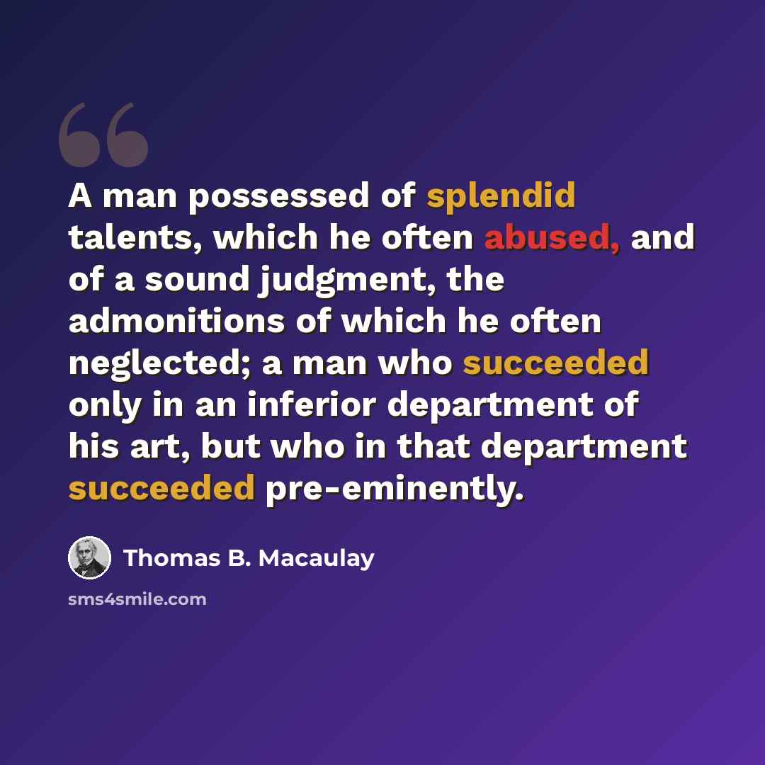 “A man possessed of splendid talents, which he often abused, and of a sound judgment, the admonitions of which he often neglected; a man who succeeded only in an inferior department of his art, but who in that department succeeded pre-eminently.” quote by Thomas B. Macaulay
