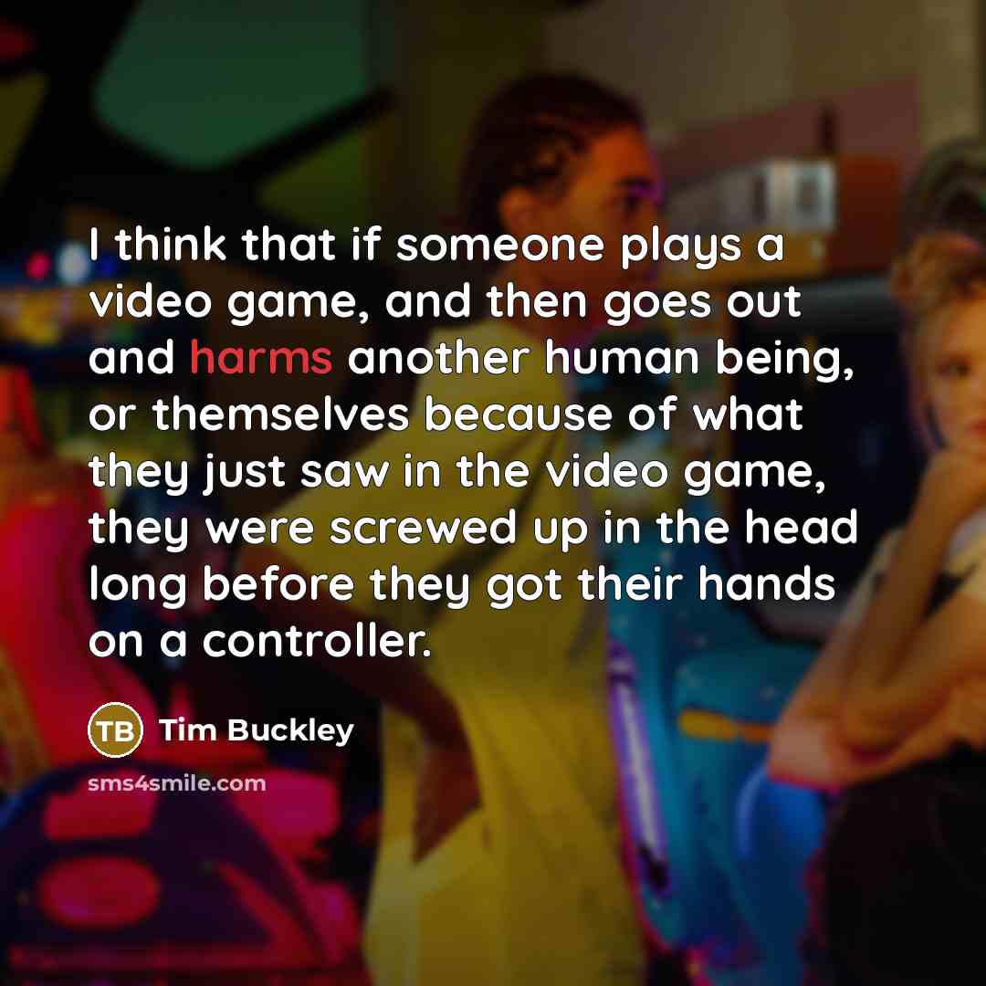 “I think that if someone plays a video game, and then goes out and harms another human being, or themselves because of what they just saw in the video game, they were screwed up in the head long before they got their hands on a controller.” quote by Tim Buckley