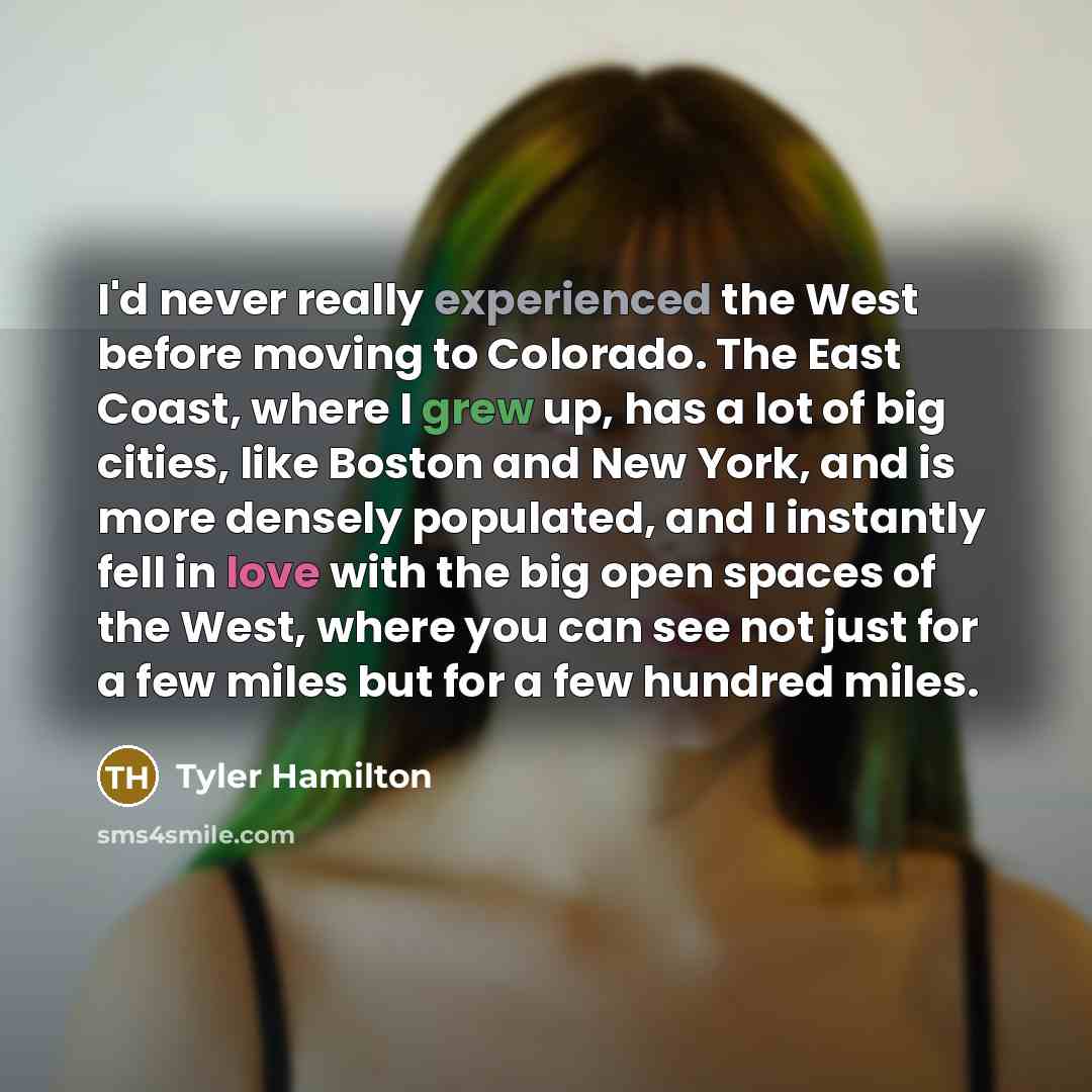 “I'd never really experienced the West before moving to Colorado. The East Coast, where I grew up, has a lot of big cities, like Boston and New York, and is more densely populated, and I instantly fell in love with the big open spaces of the West, where you can see not just for a few miles but for…” quote by Tyler Hamilton