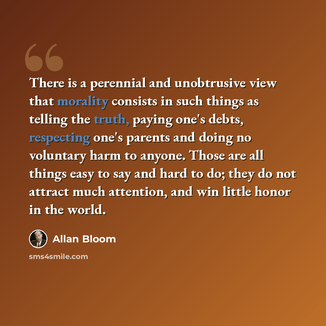 “There is a perennial and unobtrusive view that morality consists in such things as telling the truth, paying one's debts, respecting one's parents and doing no voluntary harm to anyone. Those are all things easy to say and hard to do; they do not attract much attention, and win little honor in the…” quote by Allan Bloom