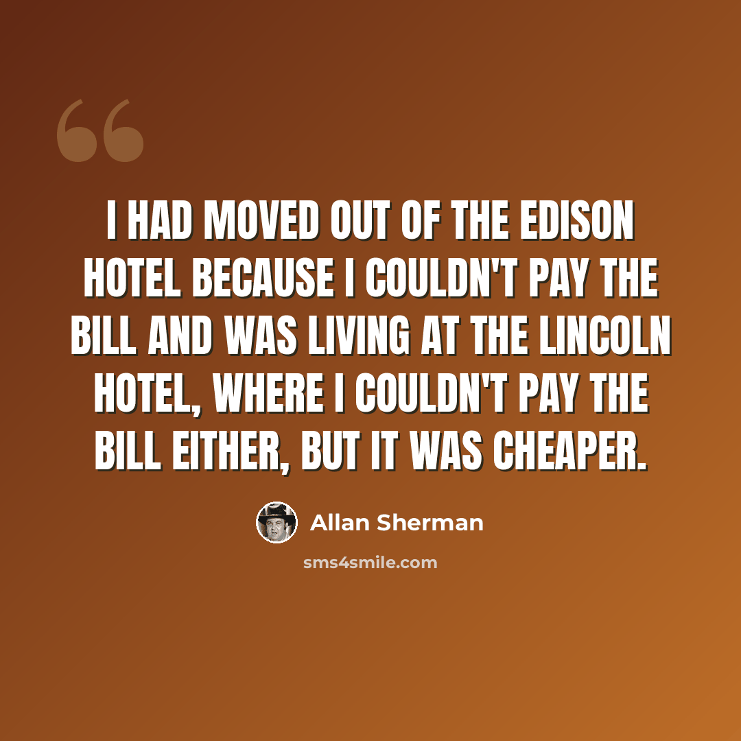 “I had moved out of the Edison Hotel because I couldn't pay the bill and was living at the Lincoln Hotel, where I couldn't pay the bill either, but it was cheaper.” quote by Allan Sherman