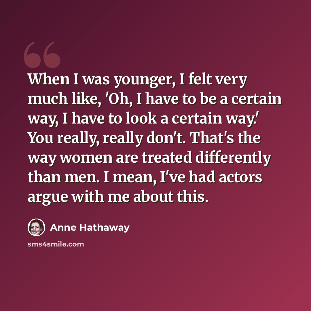 “When I was younger, I felt very much like, 'Oh, I have to be a certain way, I have to look a certain way.' You really, really don't. That's the way women are treated differently than men. I mean, I've had actors argue with me about this.” quote by Anne Hathaway