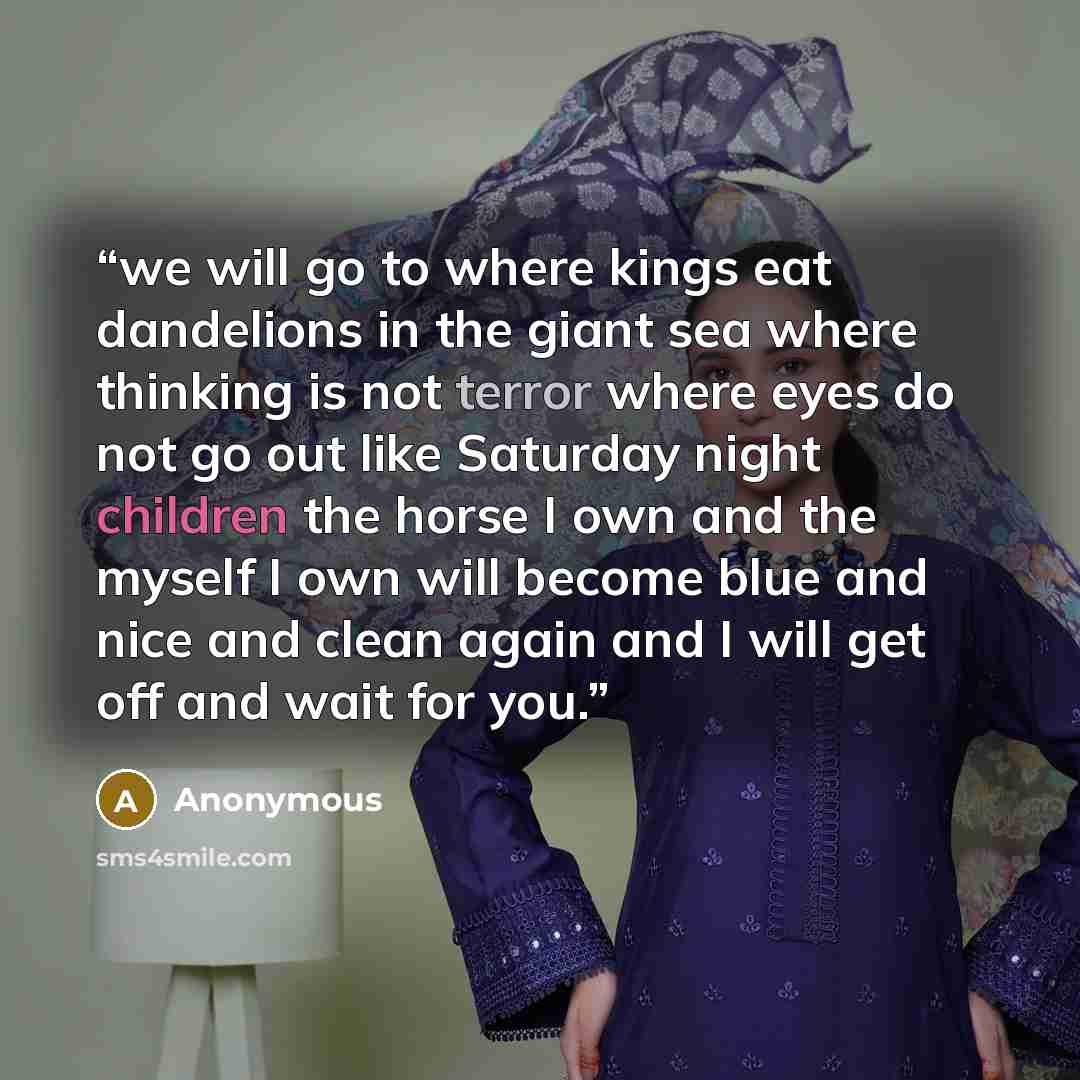 “we will go to where kings eat dandelions in the giant sea where thinking is not terror where eyes do not go out like Saturday night children the horse I own and the myself I own will become blue and nice and clean again and I will get off and wait for you.” quote by Anonymous