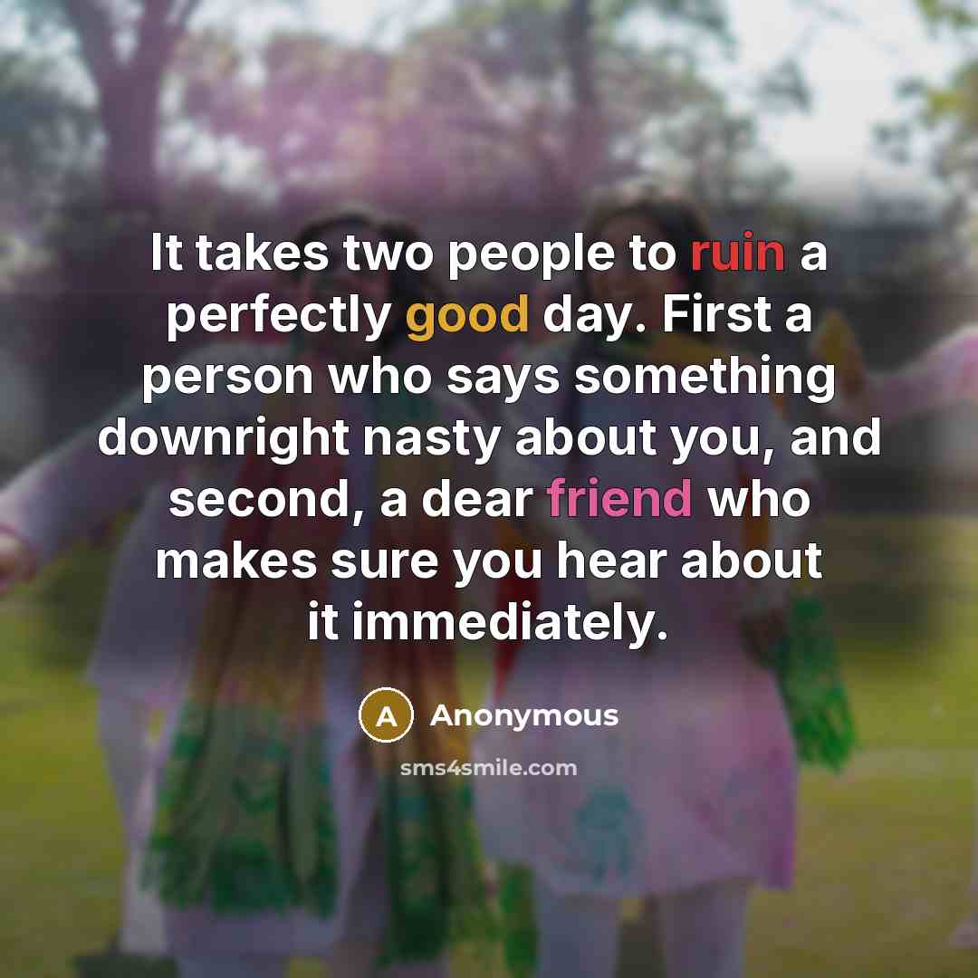 “It takes two people to ruin a perfectly good day. First a person who says something downright nasty about you, and second, a dear friend who makes sure you hear about it immediately.” quote by Anonymous