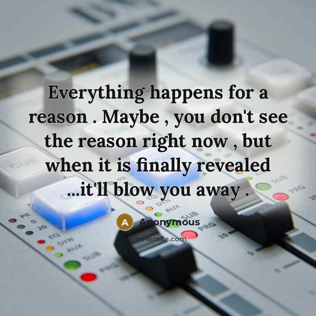 “Everything happens for a reason . Maybe , you don't see the reason right now , but when it is finally revealed ...it'll blow you away .” quote by Anonymous