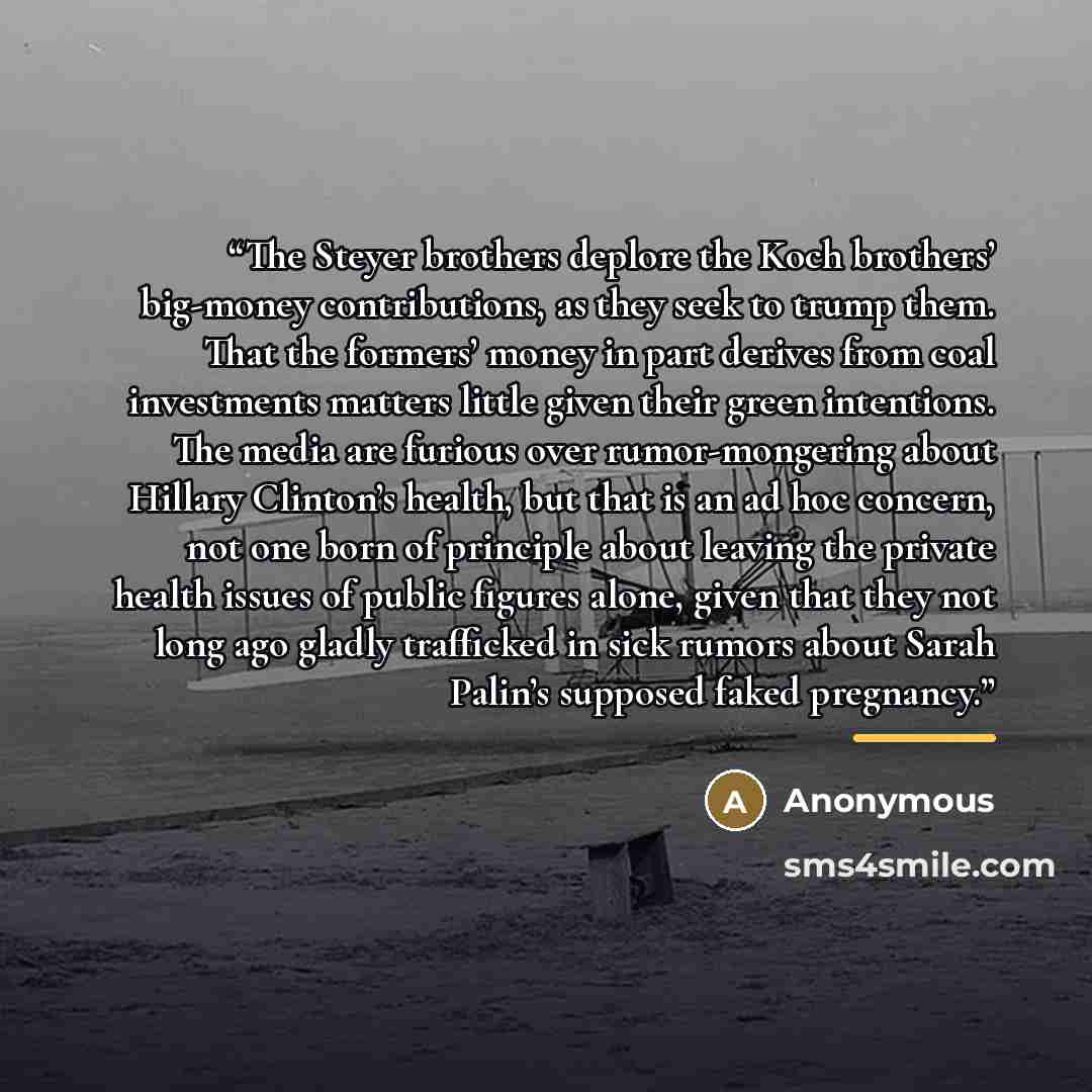 “The Steyer brothers deplore the Koch brothers’ big-money contributions, as they seek to trump them. That the formers’ money in part derives from coal investments matters little given their green intentions. The media are furious over rumor-mongering about Hillary Clinton’s health, but that is an…” quote by Anonymous