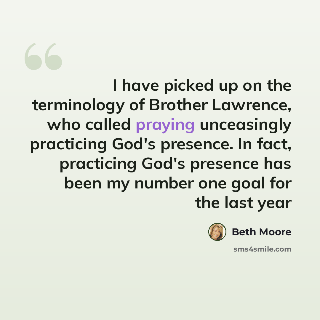 “I have picked up on the terminology of Brother Lawrence, who called praying unceasingly practicing God's presence. In fact, practicing God's presence has been my number one goal for the last year” quote by Beth Moore
