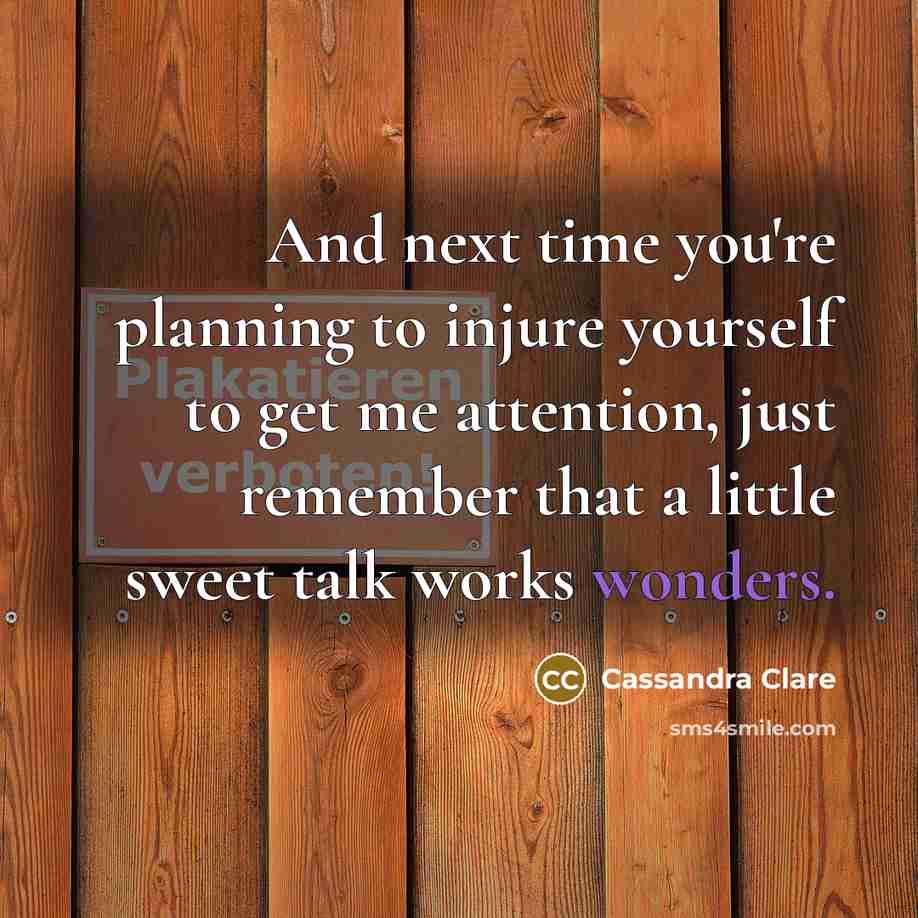 “And next time you're planning to injure yourself to get me attention, just remember that a little sweet talk works wonders.” quote by Cassandra Clare