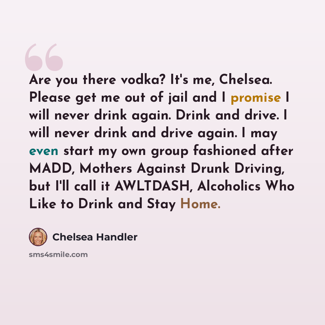 “Are you there vodka? It's me, Chelsea. Please get me out of jail and I promise I will never drink again. Drink and drive. I will never drink and drive again. I may even start my own group fashioned after MADD, Mothers Against Drunk Driving, but I'll call it AWLTDASH, Alcoholics Who Like to Drink…” quote by Chelsea Handler