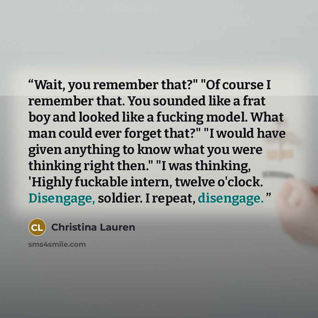 “Wait, you remember that?" "Of course I remember that. You sounded like a frat boy and looked like a fucking model. What man could ever forget that?" "I would have given anything to know what you were thinking right then." "I was thinking, 'Highly fuckable intern, twelve o'clock. Disengage…” quote by Christina Lauren
