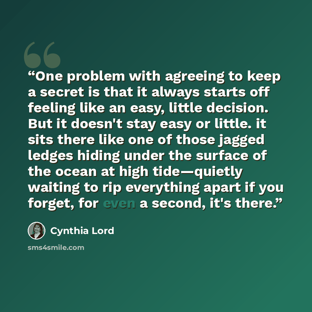 “One problem with agreeing to keep a secret is that it always starts off feeling like an easy, little decision. But it doesn't stay easy or little. it sits there like one of those jagged ledges hiding under the surface of the ocean at high tide—quietly waiting to rip everything apart if you forget…” quote by Cynthia Lord