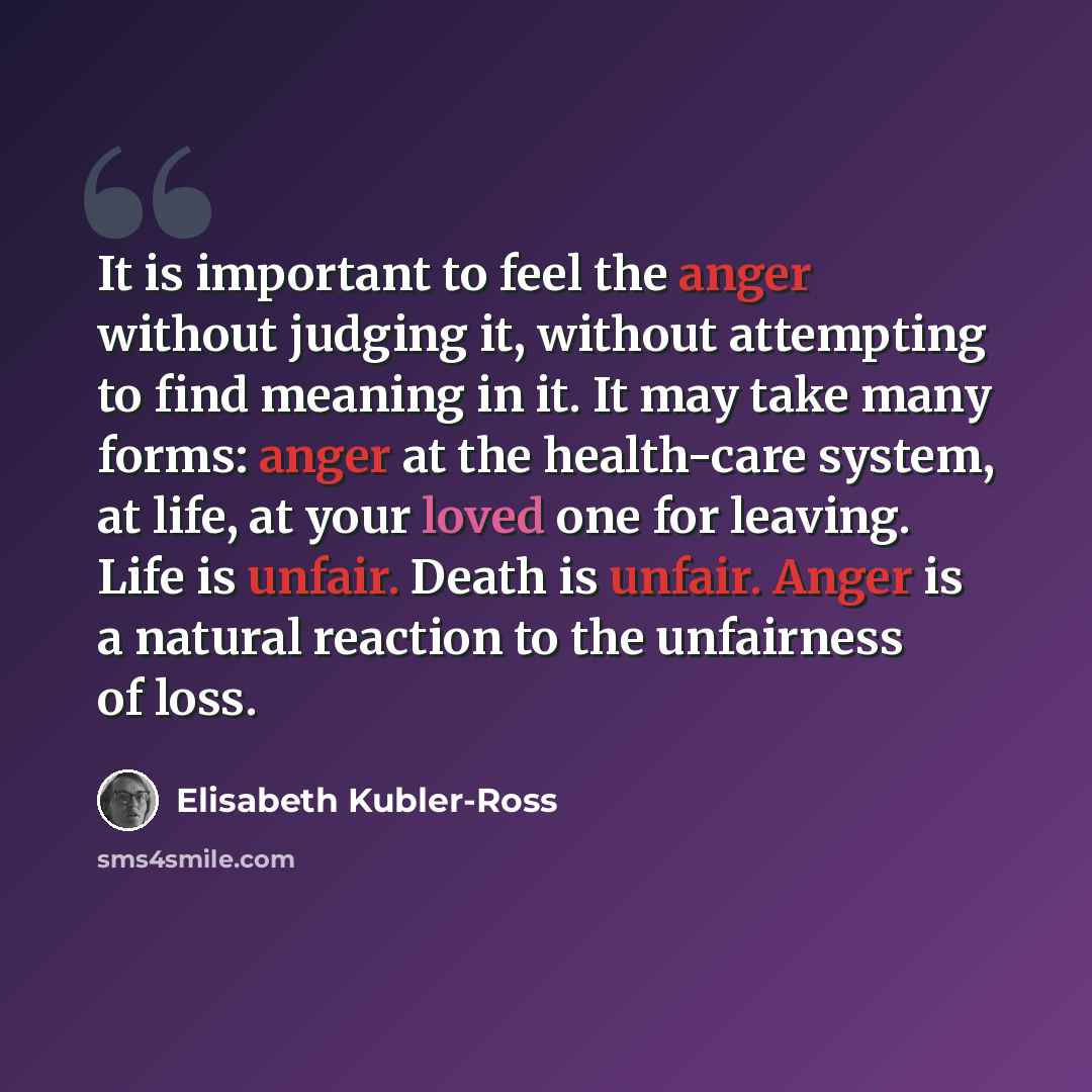“It is important to feel the anger without judging it, without attempting to find meaning in it. It may take many forms: anger at the health-care system, at life, at your loved one for leaving. Life is unfair. Death is unfair. Anger is a natural reaction to the unfairness of loss.” quote by Elisabeth Kubler-Ross
