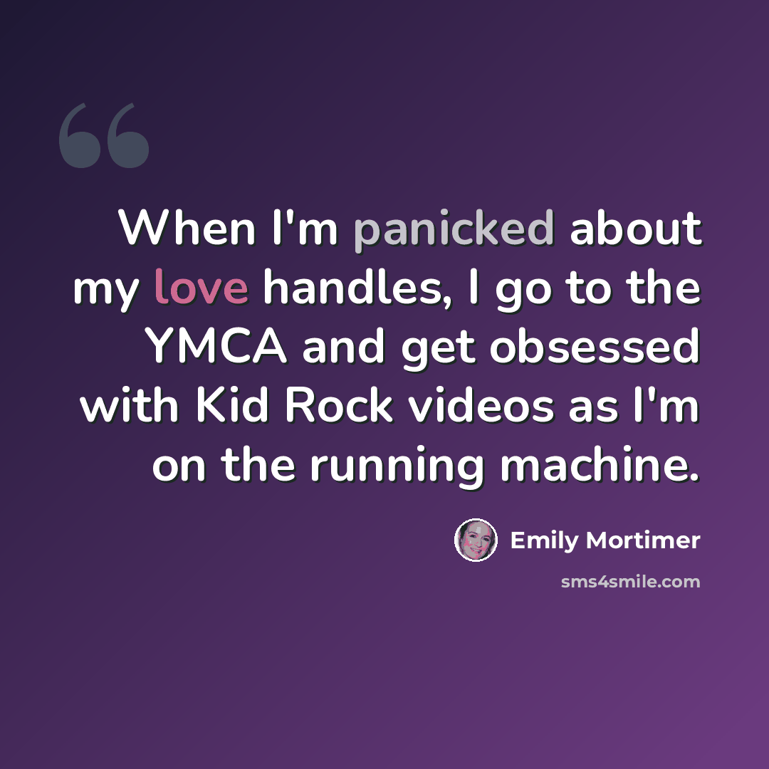 “When I'm panicked about my love handles, I go to the YMCA and get obsessed with Kid Rock videos as I'm on the running machine.” quote by Emily Mortimer