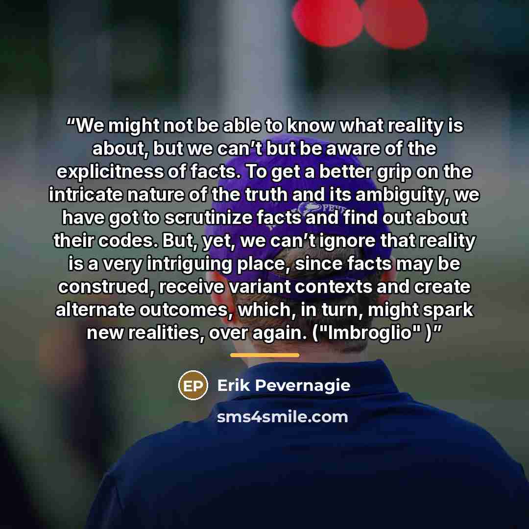 “We might not be able to know what reality is about, but we can’t but be aware of the explicitness of facts. To get a better grip on the intricate nature of the truth and its ambiguity, we have got to scrutinize facts and find out about their codes. But, yet, we can’t ignore that reality is a very…” quote by Erik Pevernagie