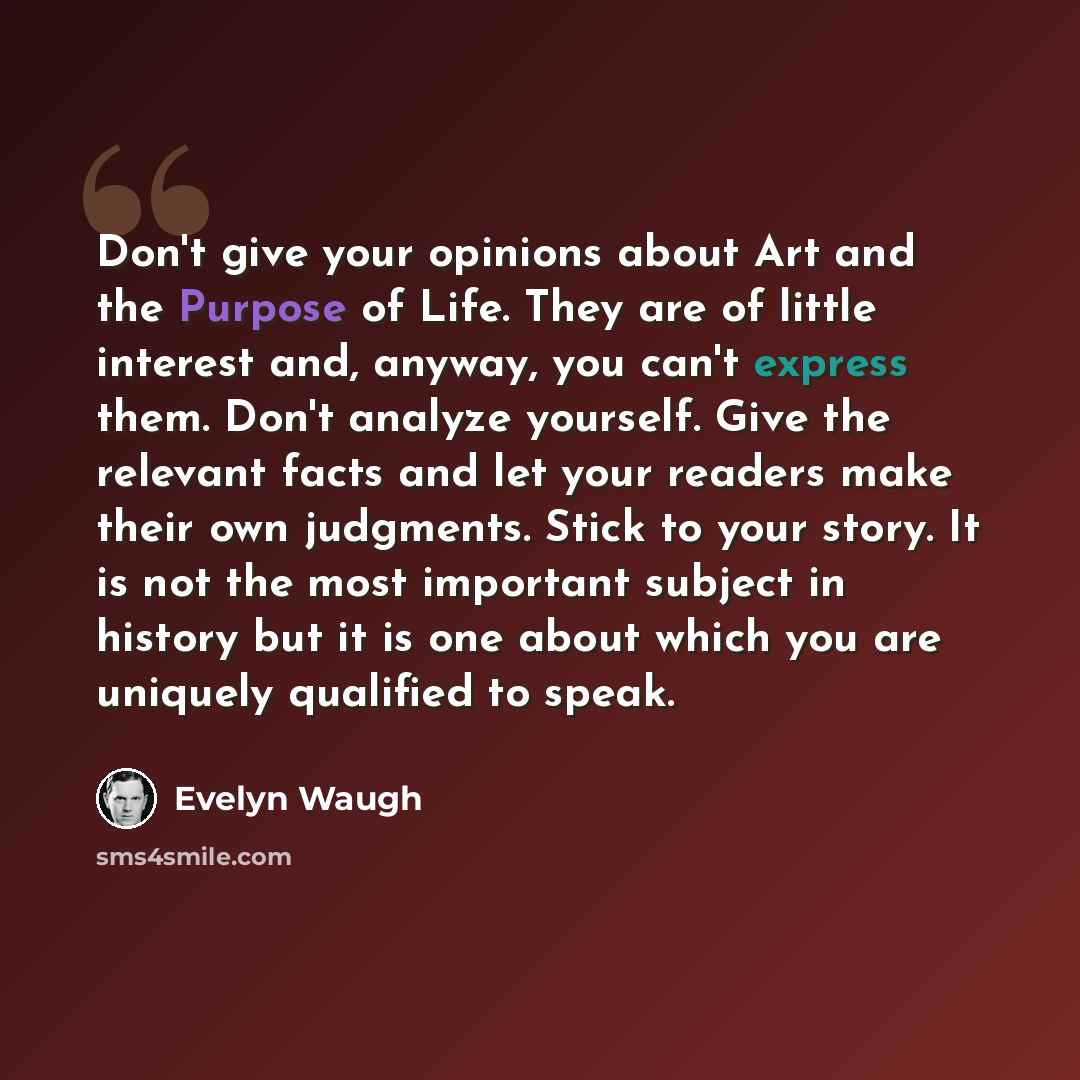“Don't give your opinions about Art and the Purpose of Life. They are of little interest and, anyway, you can't express them. Don't analyze yourself. Give the relevant facts and let your readers make their own judgments. Stick to your story. It is not the most important subject in history but it is…” quote by Evelyn Waugh