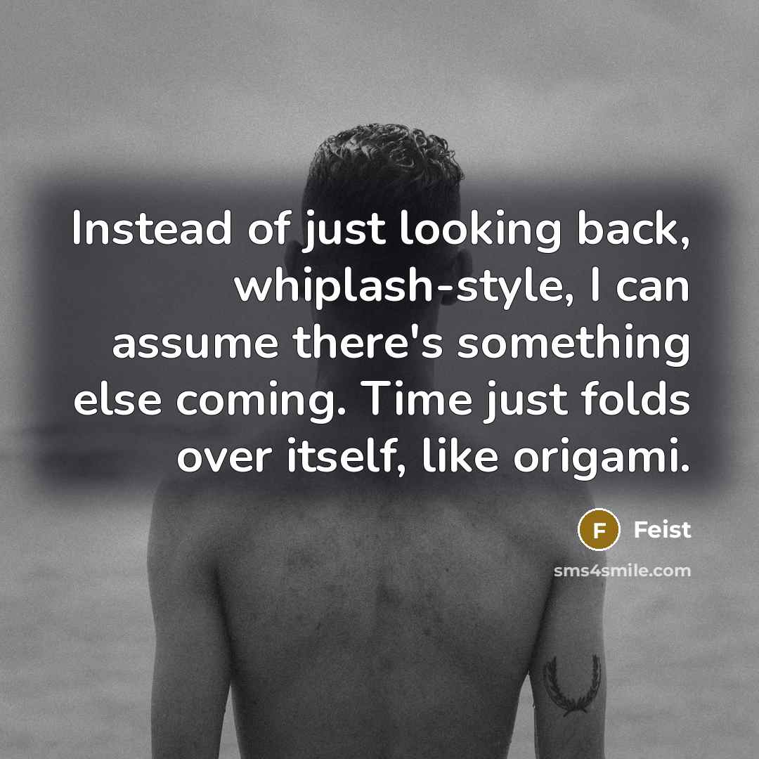 “Instead of just looking back, whiplash-style, I can assume there's something else coming. Time just folds over itself, like origami.” quote by Feist