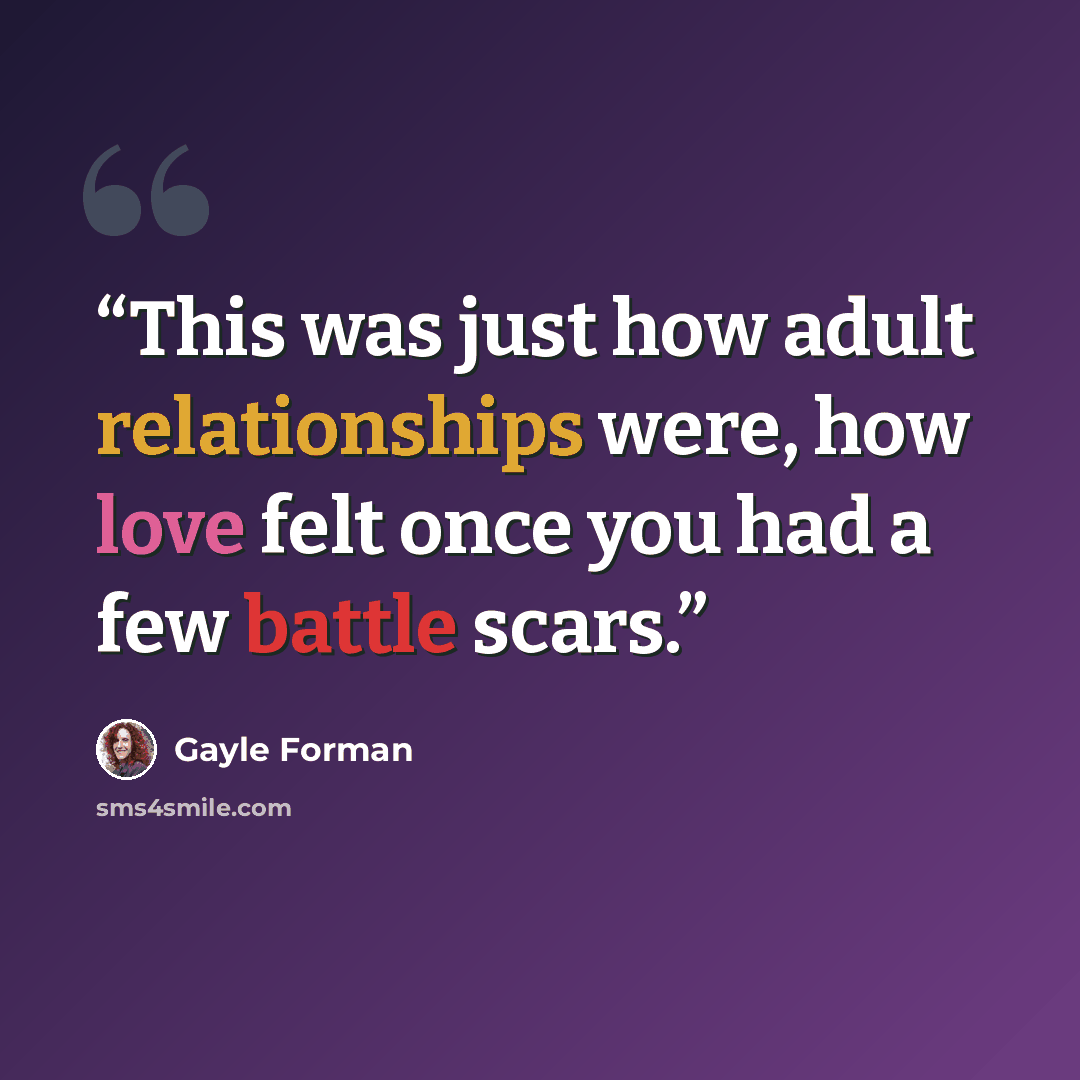 “This was just how adult relationships were, how love felt once you had a few battle scars.” quote by Gayle Forman