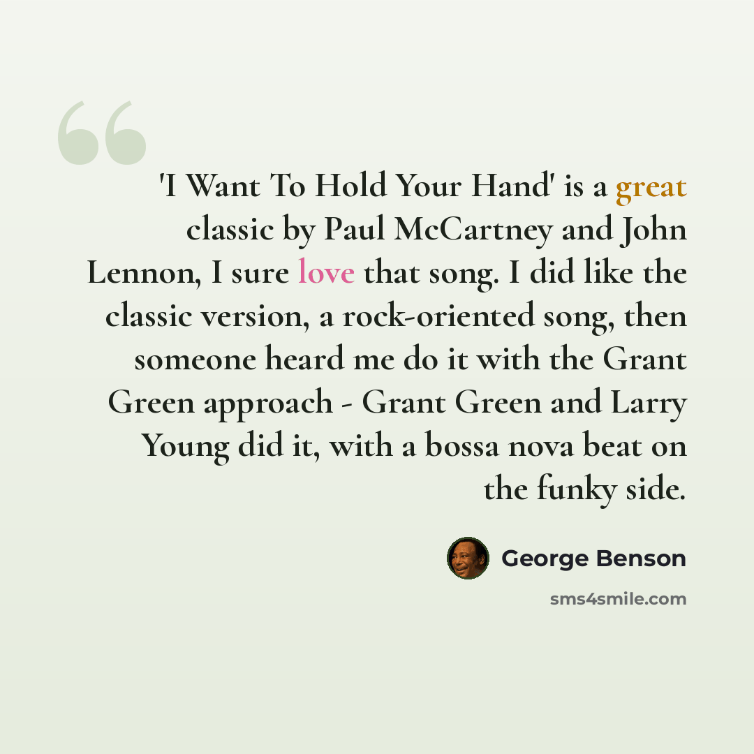 “'I Want To Hold Your Hand' is a great classic by Paul McCartney and John Lennon, I sure love that song. I did like the classic version, a rock-oriented song, then someone heard me do it with the Grant Green approach - Grant Green and Larry Young did it, with a bossa nova beat on the funky side.” quote by George Benson