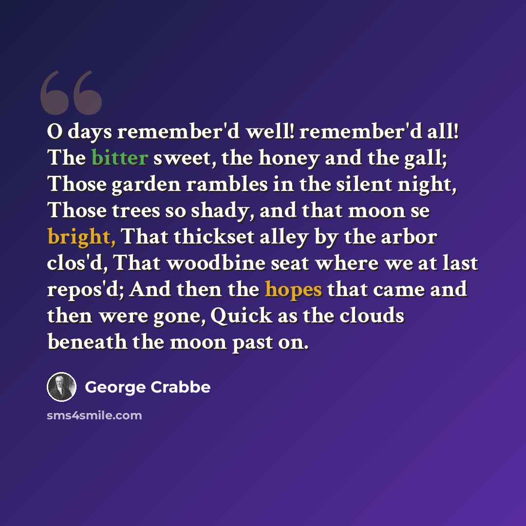 “O days remember'd well! remember'd all! The bitter sweet, the honey and the gall; Those garden rambles in the silent night, Those trees so shady, and that moon se bright, That thickset alley by the arbor clos'd, That woodbine seat where we at last repos'd; And then the hopes that came and then…” quote by George Crabbe