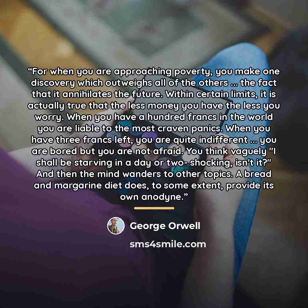 “For when you are approaching poverty, you make one discovery which outweighs all of the others ... the fact that it annihilates the future. Within certain limits, it is actually true that the less money you have the less you worry. When you have a hundred francs in the world you are liable to the…” quote by George Orwell