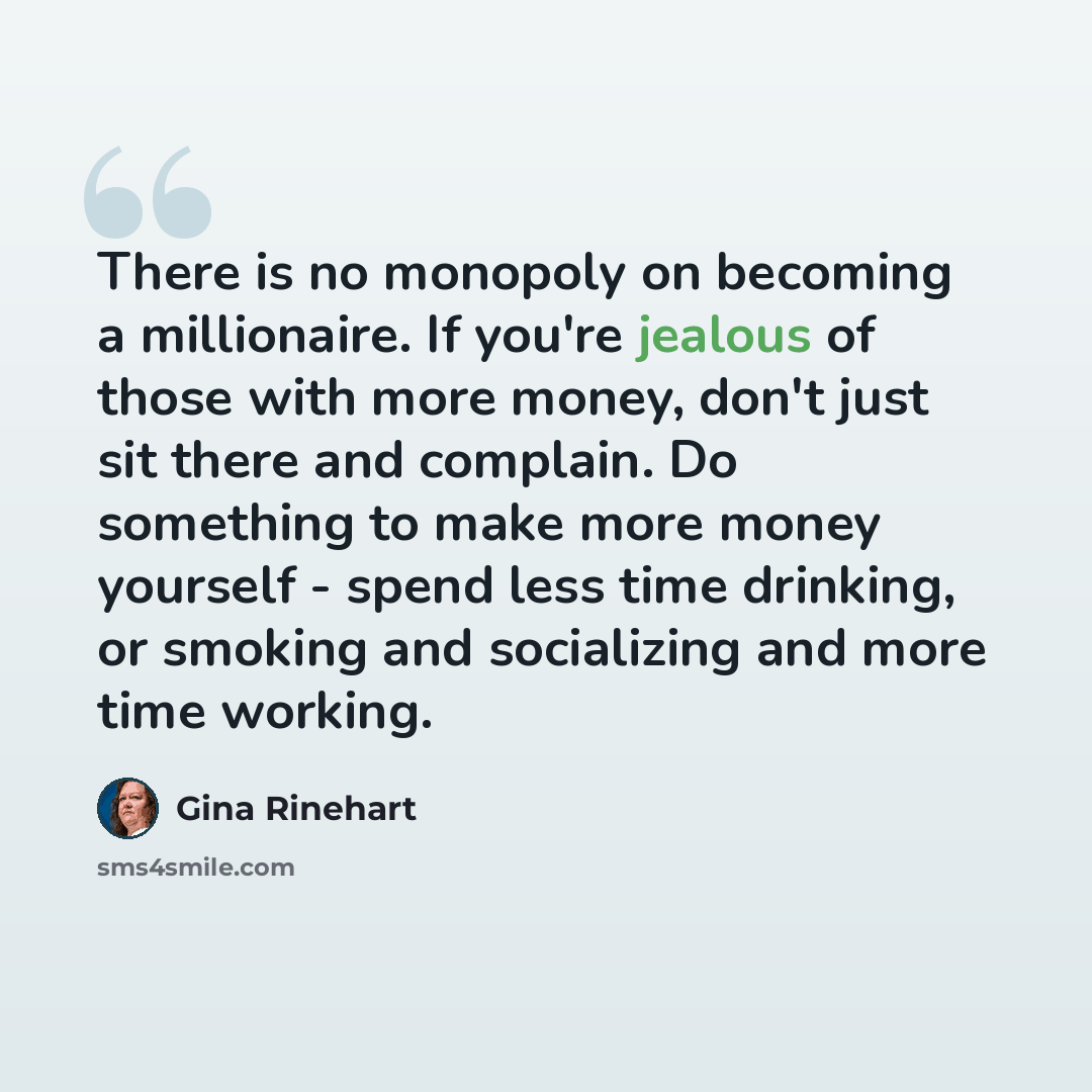 “There is no monopoly on becoming a millionaire. If you're jealous of those with more money, don't just sit there and complain. Do something to make more money yourself - spend less time drinking, or smoking and socializing and more time working.” quote by Gina Rinehart