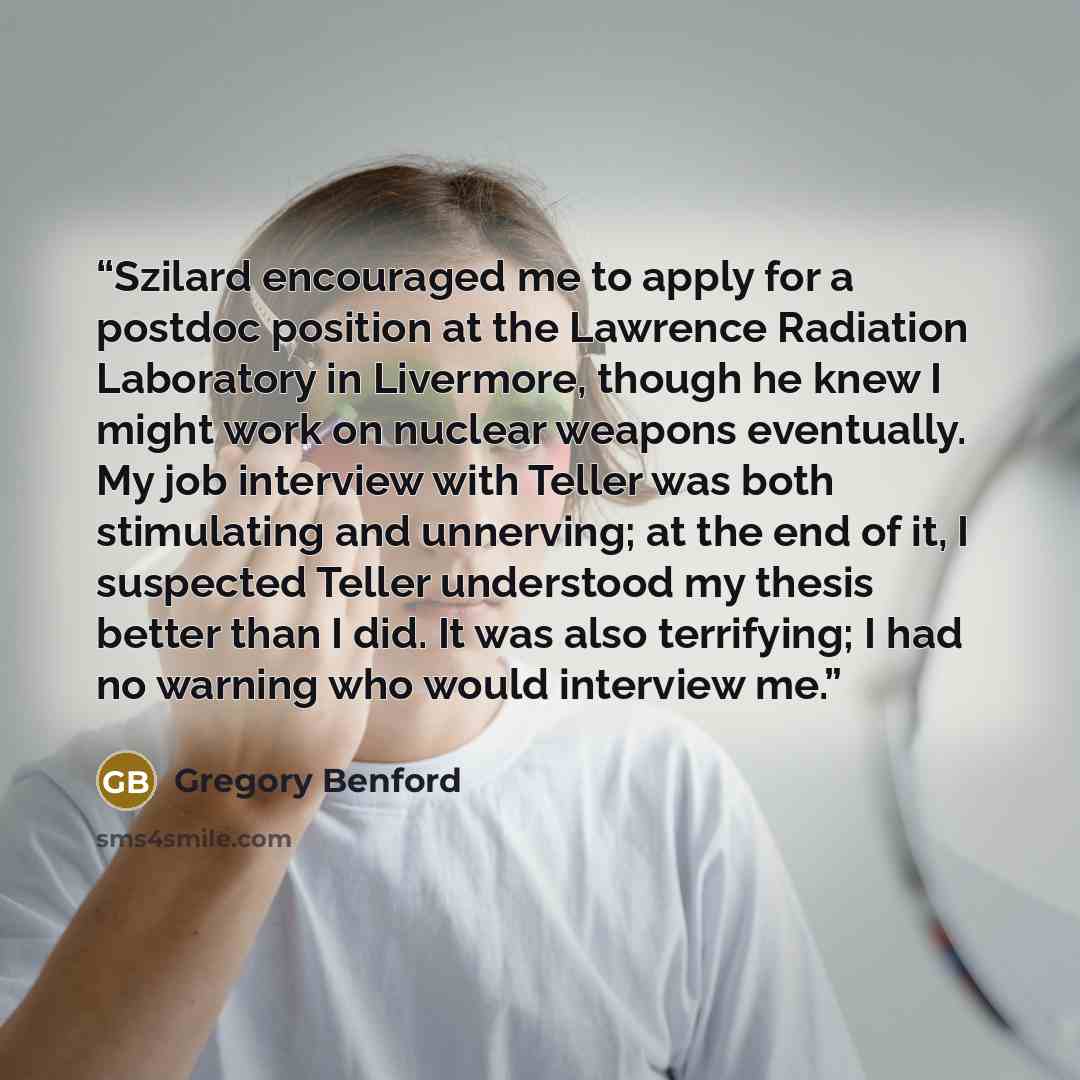“Szilard encouraged me to apply for a postdoc position at the Lawrence Radiation Laboratory in Livermore, though he knew I might work on nuclear weapons eventually. My job interview with Teller was both stimulating and unnerving; at the end of it, I suspected Teller understood my thesis better than…” quote by Gregory Benford