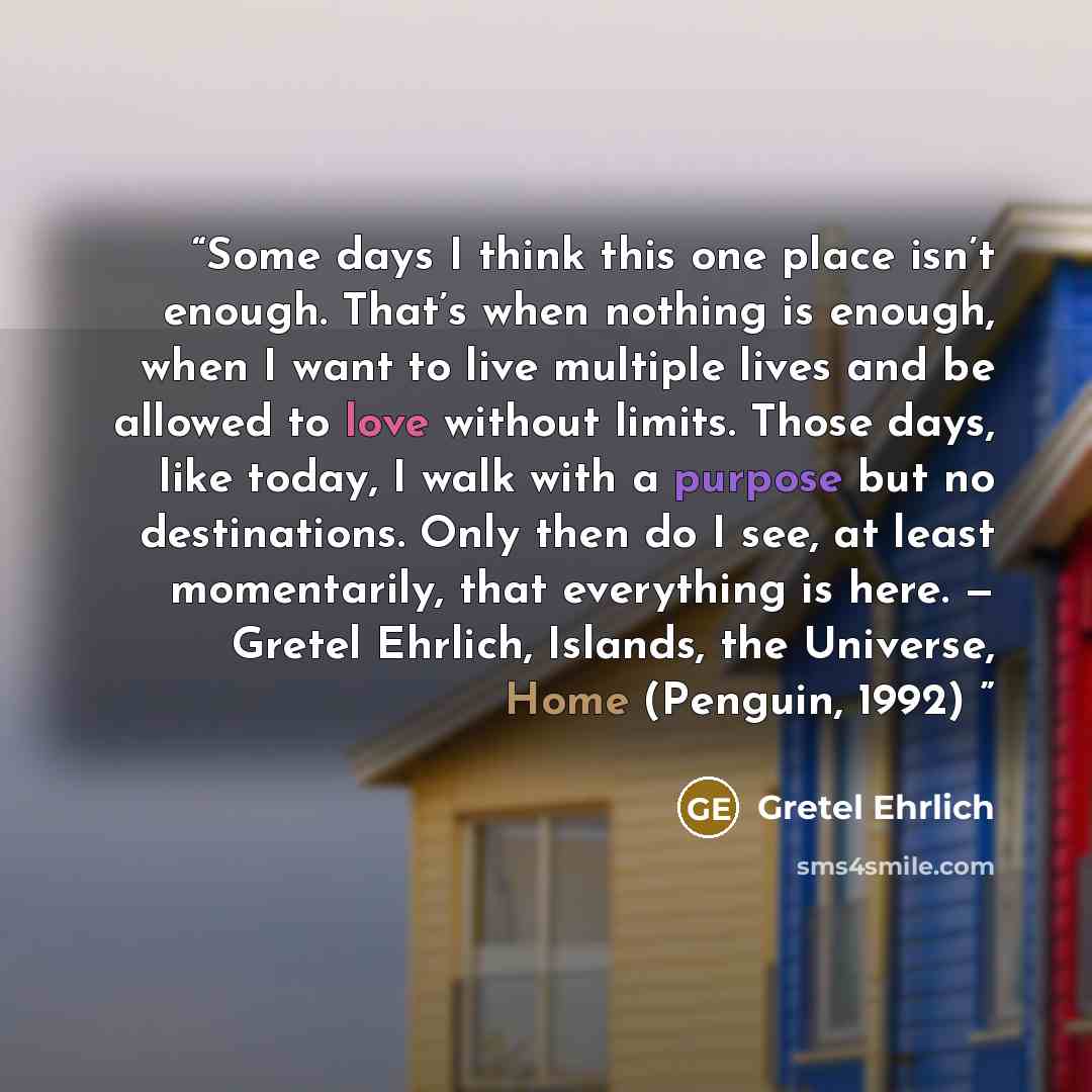 “Some days I think this one place isn’t enough. That’s when nothing is enough, when I want to live multiple lives and be allowed to love without limits. Those days, like today, I walk with a purpose but no destinations. Only then do I see, at least momentarily, that everything is here. — Gretel…” quote by Gretel Ehrlich