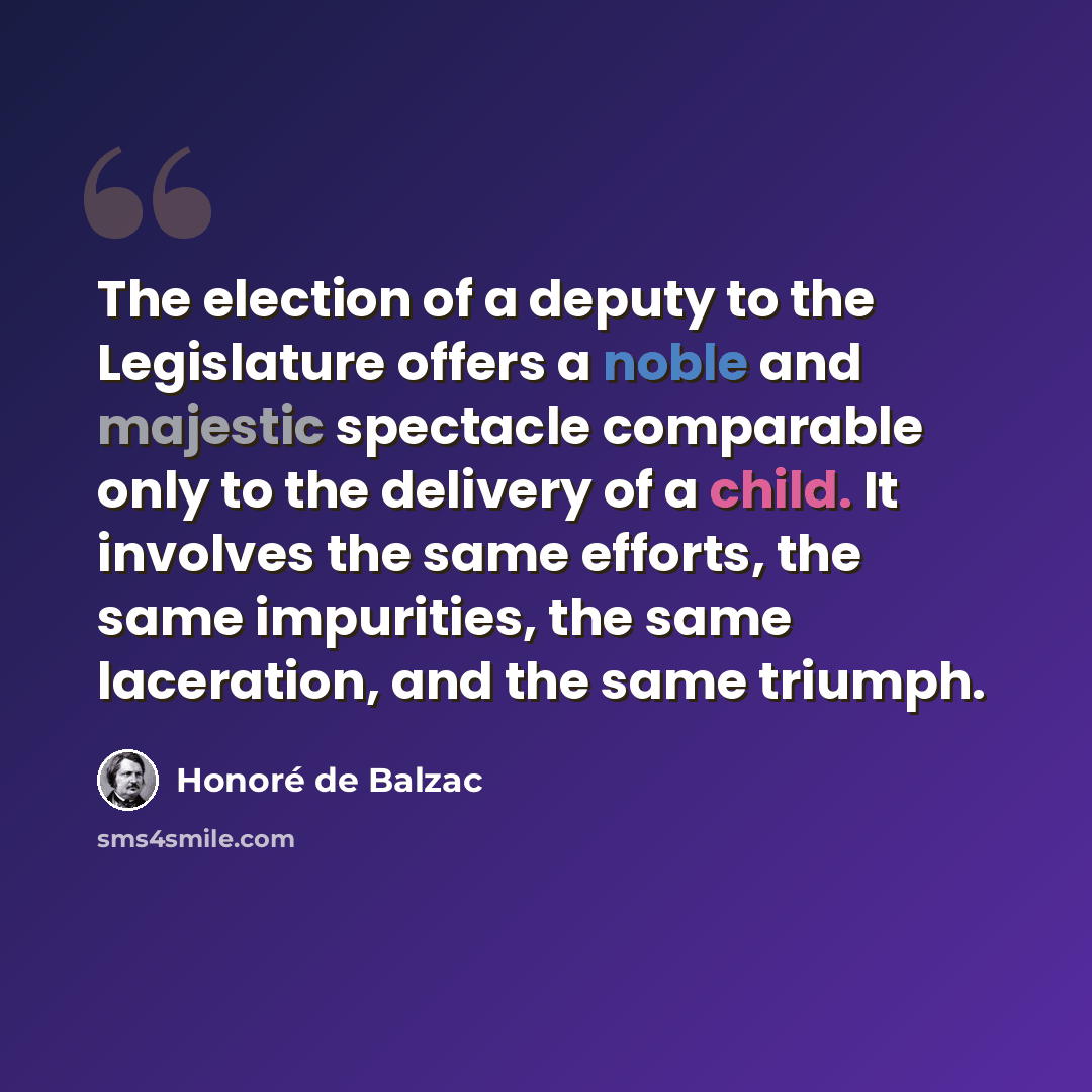 “The election of a deputy to the Legislature offers a noble and majestic spectacle comparable only to the delivery of a child. It involves the same efforts, the same impurities, the same laceration, and the same triumph.” quote by Honore de Balzac